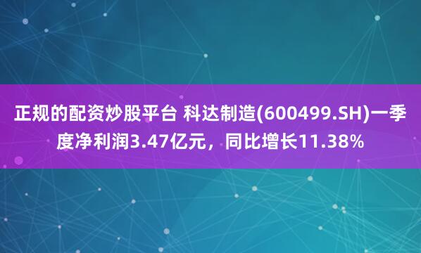 正规的配资炒股平台 科达制造(600499.SH)一季度净利润3.47亿元，同比增长11.38%