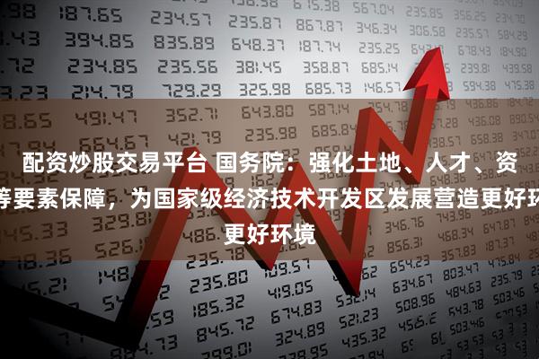 配资炒股交易平台 国务院：强化土地、人才、资金等要素保障，为国家级经济技术开发区发展营造更好环境