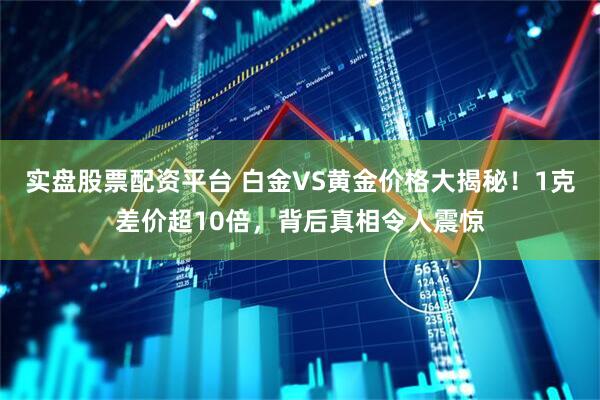 实盘股票配资平台 白金VS黄金价格大揭秘！1克差价超10倍，背后真相令人震惊