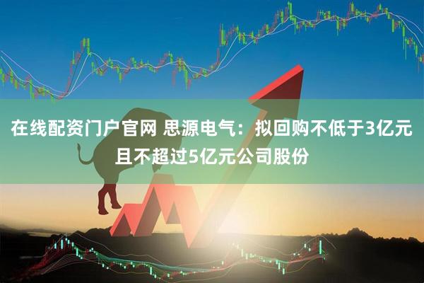 在线配资门户官网 思源电气：拟回购不低于3亿元且不超过5亿元公司股份