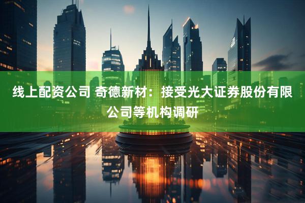 线上配资公司 奇德新材：接受光大证券股份有限公司等机构调研
