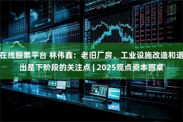 在线股票平台 林伟鑫：老旧厂房、工业设施改造和退出是下阶段的关注点 | 2025观点资本圆桌