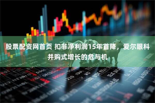 股票配资网首页 扣非净利润15年首降，爱尔眼科并购式增长的危与机