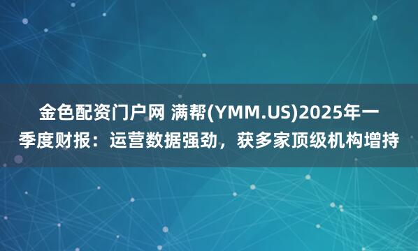 金色配资门户网 满帮(YMM.US)2025年一季度财报：运营数据强劲，获多家顶级机构增持