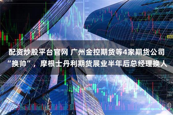 配资炒股平台官网 广州金控期货等4家期货公司“换帅”，摩根士丹利期货展业半年后总经理换人