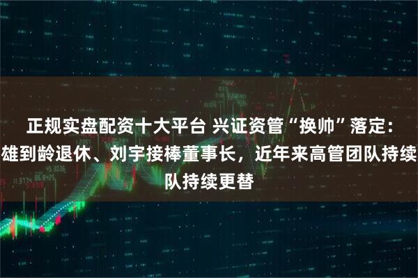 正规实盘配资十大平台 兴证资管“换帅”落定：孙国雄到龄退休、刘宇接棒董事长，近年来高管团队持续更替