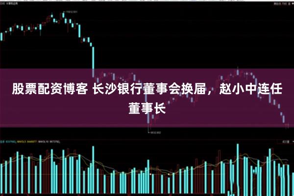 股票配资博客 长沙银行董事会换届，赵小中连任董事长