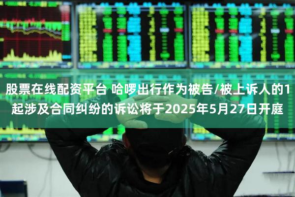 股票在线配资平台 哈啰出行作为被告/被上诉人的1起涉及合同纠纷的诉讼将于2025年5月27日开庭