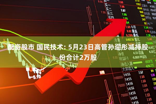 配资股市 国民技术: 5月23日高管孙迎彤减持股份合计2万股