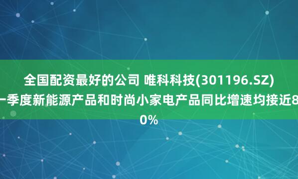 全国配资最好的公司 唯科科技(301196.SZ)：一季度新能源产品和时尚小家电产品同比增速均接近80%