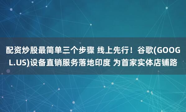 配资炒股最简单三个步骤 线上先行！谷歌(GOOGL.US)设备直销服务落地印度 为首家实体店铺路