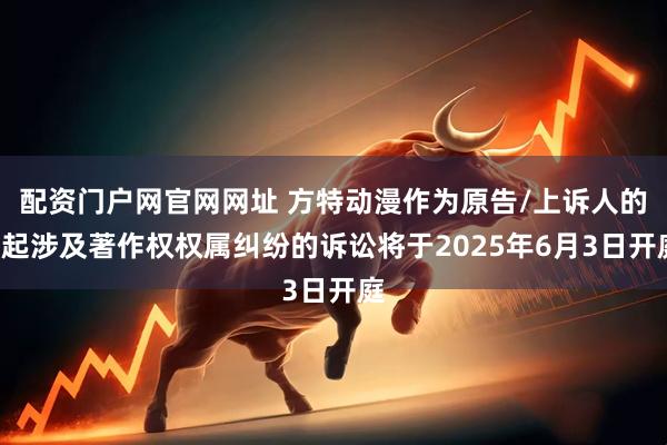 配资门户网官网网址 方特动漫作为原告/上诉人的1起涉及著作权权属纠纷的诉讼将于2025年6月3日开庭
