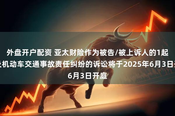 外盘开户配资 亚太财险作为被告/被上诉人的1起涉及机动车交通事故责任纠纷的诉讼将于2025年6月3日开庭