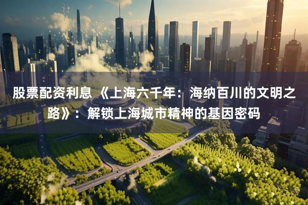 股票配资利息 《上海六千年：海纳百川的文明之路》：解锁上海城市精神的基因密码
