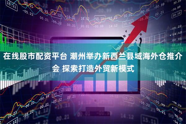在线股市配资平台 潮州举办新西兰县域海外仓推介会 探索打造外贸新模式