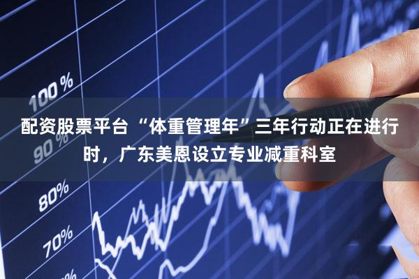 配资股票平台 “体重管理年”三年行动正在进行时，广东美恩设立专业减重科室