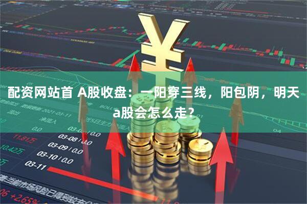 配资网站首 A股收盘：一阳穿三线，阳包阴，明天a股会怎么走？