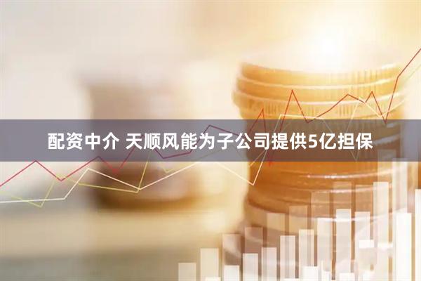 配资中介 天顺风能为子公司提供5亿担保