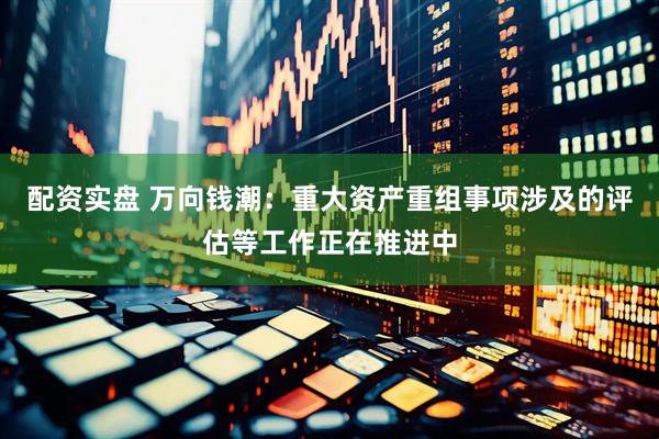 配资实盘 万向钱潮：重大资产重组事项涉及的评估等工作正在推进中
