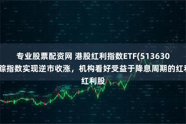 专业股票配资网 港股红利指数ETF(513630)跟踪指数实现逆市收涨，机构看好受益于降息周期的红利股
