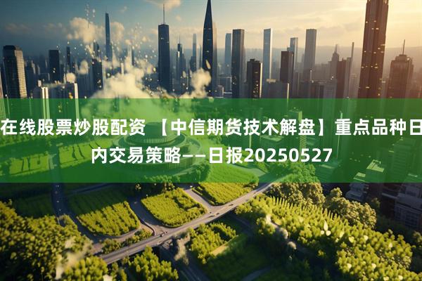 在线股票炒股配资 【中信期货技术解盘】重点品种日内交易策略——日报20250527