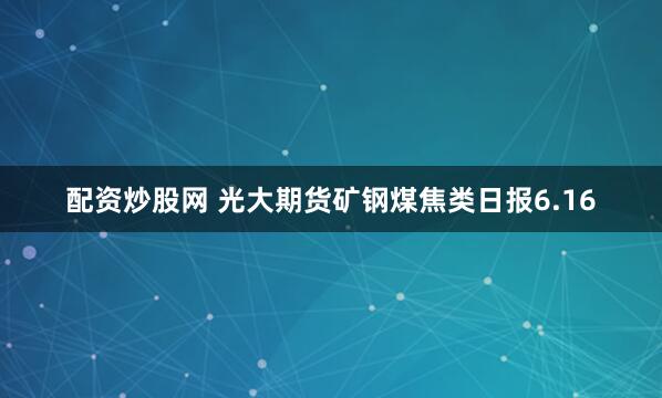 配资炒股网 光大期货矿钢煤焦类日报6.16
