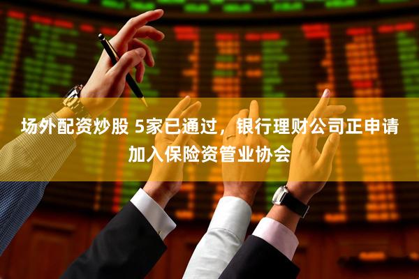 场外配资炒股 5家已通过，银行理财公司正申请加入保险资管业协会