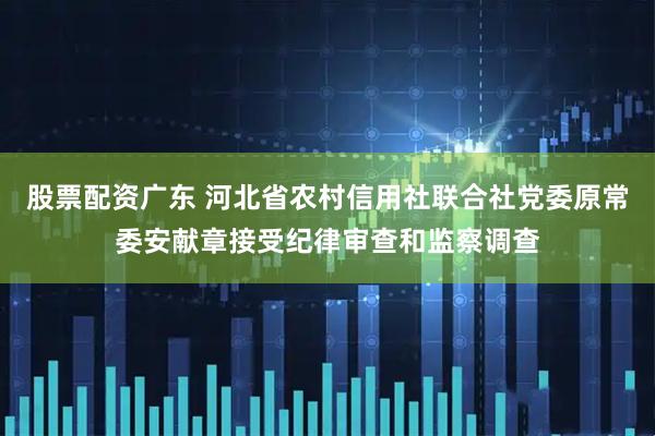 股票配资广东 河北省农村信用社联合社党委原常委安献章接受纪律审查和监察调查