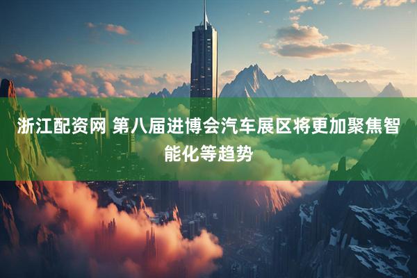 浙江配资网 第八届进博会汽车展区将更加聚焦智能化等趋势
