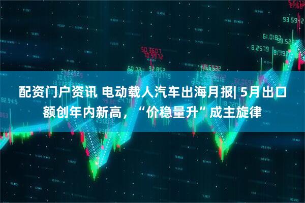 配资门户资讯 电动载人汽车出海月报| 5月出口额创年内新高，“价稳量升”成主旋律