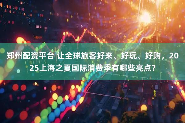 郑州配资平台 让全球旅客好来、好玩、好购，2025上海之夏国际消费季有哪些亮点？