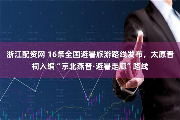 浙江配资网 16条全国避暑旅游路线发布，太原晋祠入编“京北燕晋·避暑走廊”路线