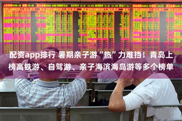配资app排行 暑期亲子游“热”力难挡！青岛上榜高铁游、自驾游、亲子海滨海岛游等多个榜单