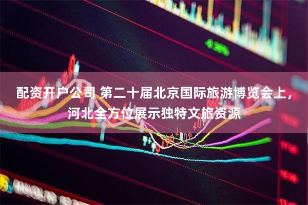配资开户公司 第二十届北京国际旅游博览会上，河北全方位展示独特文旅资源