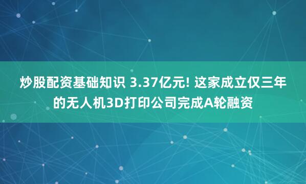 炒股配资基础知识 3.37亿元! 这家成立仅三年的无人机3D打印公司完成A轮融资