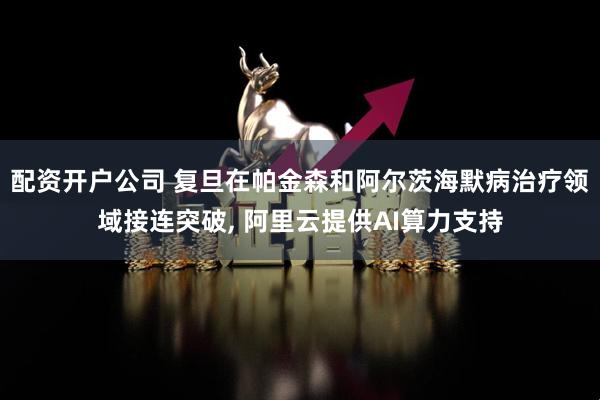 配资开户公司 复旦在帕金森和阿尔茨海默病治疗领域接连突破, 阿里云提供AI算力支持