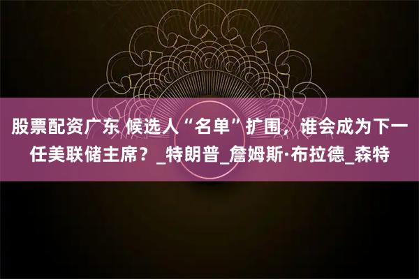 股票配资广东 候选人“名单”扩围，谁会成为下一任美联储主席？_特朗普_詹姆斯·布拉德_森特