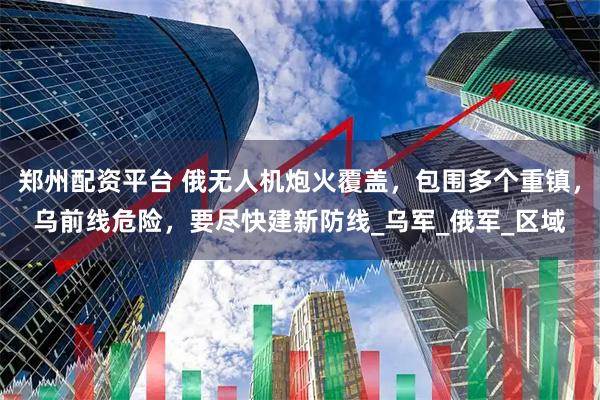 郑州配资平台 俄无人机炮火覆盖，包围多个重镇，乌前线危险，要尽快建新防线_乌军_俄军_区域