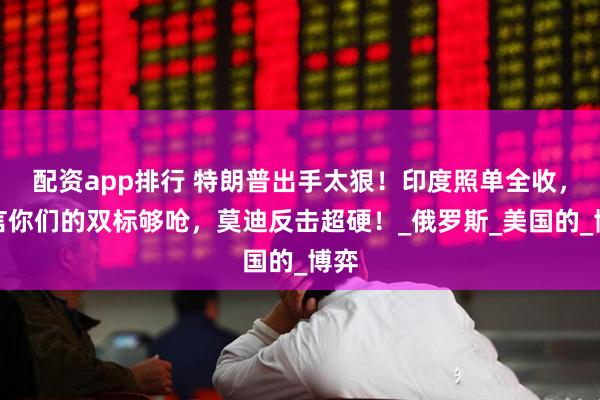 配资app排行 特朗普出手太狠！印度照单全收，直言你们的双标够呛，莫迪反击超硬！_俄罗斯_美国的_博弈