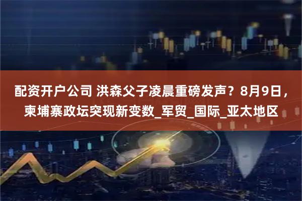 配资开户公司 洪森父子凌晨重磅发声？8月9日，柬埔寨政坛突现新变数_军贸_国际_亚太地区