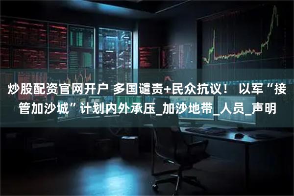 炒股配资官网开户 多国谴责+民众抗议！ 以军“接管加沙城”计划内外承压_加沙地带_人员_声明