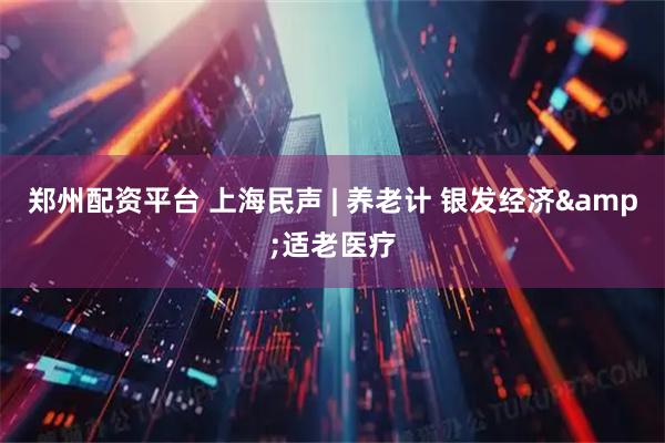 郑州配资平台 上海民声 | 养老计 银发经济&适老医疗