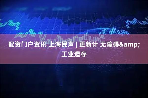 配资门户资讯 上海民声 | 更新计 无障碍&工业遗存