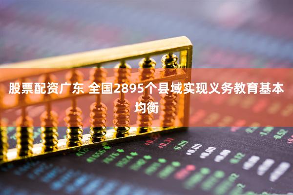 股票配资广东 全国2895个县域实现义务教育基本均衡